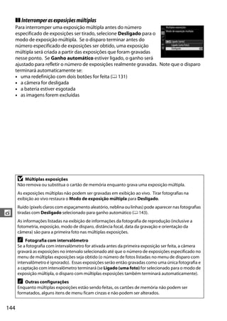 144
t
❚❚ Interromperasexposiçõesmúltiplas
Para interromper uma exposição múltipla antes do número
especificado de exposições ser tirado, selecione Desligado para o
modo de exposição múltipla. Se o disparo terminar antes do
número especificado de exposições ser obtido, uma exposição
múltipla será criada a partir das exposições que foram gravadas
nesse ponto. Se Ganho automático estiver ligado, o ganho será
ajustado para refletir o número de exposições realmente gravadas. Note que o disparo
terminará automaticamente se:
• uma redefinição com dois botões for feita (0 131)
• a câmera for desligada
• a bateria estiver esgotada
• as imagens forem excluídas
D Múltiplas exposições
Não remova ou substitua o cartão de memória enquanto grava uma exposição múltipla.
As exposições múltiplas não podem ser gravadas em exibição ao vivo. Tirar fotografias na
exibição ao vivo restaura o Modo de exposição múltipla para Desligado.
Ruído (pixels claros com espaçamento aleatório, neblina ou linhas) pode aparecer nas fotografias
tiradas com Desligado selecionado para ganho automático (0 143).
As informações listadas na exibição de informações da fotografia de reprodução (inclusive a
fotometria, exposição, modo de disparo, distância focal, data da gravação e orientação da
câmera) são para a primeira foto nas múltiplas exposições.
A Fotografia com intervalômetro
Se a fotografia com intervalômetro for ativada antes da primeira exposição ser feita, a câmera
gravará as exposições no intervalo selecionado até que o número de exposições especificado no
menu de múltiplas exposições seja obtido (o número de fotos listadas no menu de disparo com
intervalômetro é ignorado). Essas exposições serão então gravadas como uma única fotografia e
a captação com intervalômetro terminará (se Ligado (uma foto) for selecionado para o modo de
exposição múltipla, o disparo com múltiplas exposições também terminará automaticamente).
A Outras configurações
Enquanto múltiplas exposições estão sendo feitas, os cartões de memória não podem ser
formatados, alguns itens de menu ficam cinzas e não podem ser alterados.
 