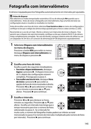 145
t
Fotografia com intervalômetro
A câmera é equipada para tirar fotografias automaticamente em intervalos pré-ajustados.
1 Selecione Disparo com intervalômetro
no menu de disparo.
Pressione o botão G para exibir os menus.
Destaque Disparo com intervalômetro no
menu de disparo e pressione 2.
2 Escolha uma hora de início.
Escolha a partir dos seguintes inicializadores.
• Para iniciar o disparo imediatamente, destaque
Agora e pressione 2. O disparo inicia cerca
de 3 s depois das configurações estarem
completas. Prossiga para o passo 3.
• Para escolher uma hora de início, destaque Hora
de início e pressione 2 para exibir as
opções da hora de início mostradas à direita.
Pressione 4 ou 2 para selecionar as horas
ou os minutos e pressione 1 ou 3 para
alterar. Pressione 2 para continuar.
3 Escolha o intervalo.
Pressione 4 ou 2 para destacar as horas,
minutos ou segundos. Pressione 1 ou 3 para
alterar. Escolha um intervalo mais longo que o
tempo necessário para tirar o número de fotos
selecionado no passo 4. Se o intervalo for
muito curto, o número de fotografias tiradas poderá ser inferior ao total
mencionado no passo 4 (o número de intervalos multiplicado pelo número de fotos
por intervalo). Pressione 2 para continuar.
D Antes de disparar
Não selecione os modos temporizador automático (E) ou de obturação MUP quando usar o
intervalômetro. Antes de iniciar a fotografia com intervalômetro, faça uma foto de teste nas
configurações atuais e visualize os resultados no monitor.
Antes de escolher uma hora de início, selecione Fuso horário e data no menu de configuração e
certifique-se de que o relógio da câmera esteja ajustado para a hora e a data corretas (0 265).
Recomenda-se o uso de um tripé. Monte a câmera num tripé antes de iniciar o disparo. Para
garantir que o disparo não seja interrompido, certifique-se de que a bateria EN-EL15 da câmera
esteja completamente carregada. No caso de dúvida, carregue a bateria antes de utilizar ou use
um adaptador AC EH-5b e um conector de alimentação EP-5B (disponíveis separadamente).
Botão G
 