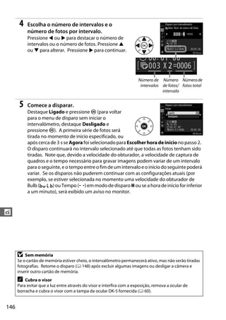 146
t
4 Escolha o número de intervalos e o
número de fotos por intervalo.
Pressione 4 ou 2 para destacar o número de
intervalos ou o número de fotos. Pressione 1
ou 3 para alterar. Pressione 2 para continuar.
5 Comece a disparar.
Destaque Ligado e pressione J (para voltar
para o menu de disparo sem iniciar o
intervalômetro, destaque Desligado e
pressione J). A primeira série de fotos será
tirada no momento de início especificado, ou
após cerca de 3 s se Agora foi selecionado para Escolher hora de início no passo 2.
O disparo continuará no intervalo selecionado até que todas as fotos tenham sido
tiradas. Note que, devido a velocidade do obturador, a velocidade de captura de
quadros e o tempo necessário para gravar imagens podem variar de um intervalo
para o seguinte, e o tempo entre o fim de um intervalo e o início do seguinte poderá
variar. Se os disparos não puderem continuar com as configurações atuais (por
exemplo, se estiver selecionada no momento uma velocidade do obturador de
Bulb (A) ou Tempo (%) em modo de disparo M ou se a hora de início for inferior
a um minuto), será exibido um aviso no monitor.
D Sem memória
Se o cartão de memória estiver cheio, o intervalômetro permanecerá ativo, mas não serão tiradas
fotografias. Retome o disparo (0 148) após excluir algumas imagens ou desligar a câmera e
inserir outro cartão de memória.
A Cubra o visor
Para evitar que a luz entre através do visor e interfira com a exposição, remova a ocular de
borracha e cubra o visor com a tampa da ocular DK-5 fornecida (0 60).
Número de
intervalos
Número
de fotos/
intervalo
Númerode
fotos total
 