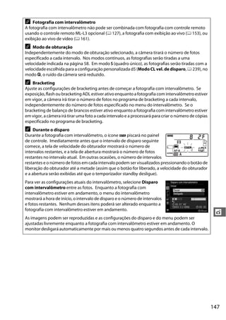 147
t
A Fotografia com intervalômetro
A fotografia com intervalômetro não pode ser combinada com fotografia com controle remoto
usando o controle remoto ML-L3 opcional (0 127), a fotografia com exibição ao vivo (0 153), ou
exibição ao vivo de vídeo (0 161).
A Modo de obturação
Independentemente do modo de obturação selecionado, a câmera tirará o número de fotos
especificado a cada intervalo. Nos modos contínuos, as fotografias serão tiradas a uma
velocidade indicada na página 58. Em modo S (quadro único), as fotografias serão tiradas com a
velocidade escolhida para a configuração personalizada d5 (Modo CL vel. de disparo, 0 239), no
modo J, o ruído da câmera será reduzido.
A Bracketing
Ajuste as configurações de bracketing antes de começar a fotografia com intervalômetro. Se
exposição, flash ou bracketing ADL estiver ativo enquanto a fotografia com intervalômetro estiver
em vigor, a câmera irá tirar o número de fotos no programa de bracketing a cada intervalo,
independentemente do número de fotos especificado no menu do intervalômetro. Se o
bracketing de balanço de brancos estiver ativo enquanto a fotografia com intervalômetro estiver
em vigor, a câmera irá tirar uma foto a cada intervalo e a processará para criar o número de cópias
especificado no programa de bracketing.
A Durante o disparo
Durante a fotografia com intervalômetro, o ícone Q piscará no painel
de controle. Imediatamente antes que o intervalo de disparo seguinte
comece, a tela de velocidade do obturador mostrará o número de
intervalos restantes, e a tela de abertura mostrará o número de fotos
restantes no intervalo atual. Em outras ocasiões, o número de intervalos
restantes e o número de fotos em cada intervalo podem ser visualizados pressionando o botão de
liberação do obturador até a metade (assim que o botão for liberado, a velocidade do obturador
e a abertura serão exibidas até que o temporizador standby desligue).
Para ver as configurações atuais do intervalômetro, selecione Disparo
com intervalômetro entre as fotos. Enquanto a fotografia com
intervalômetro estiver em andamento, o menu do intervalômetro
mostrará a hora de início, o intervalo de disparo e o número de intervalos
e fotos restantes. Nenhum desses itens poderá ser alterado enquanto a
fotografia com intervalômetro estiver em andamento.
As imagens podem ser reproduzidas e as configurações do disparo e do menu podem ser
ajustadas livremente enquanto a fotografia com intervalômetro estiver em andamento. O
monitor desligará automaticamente por mais ou menos quatro segundos antes de cada intervalo.
 