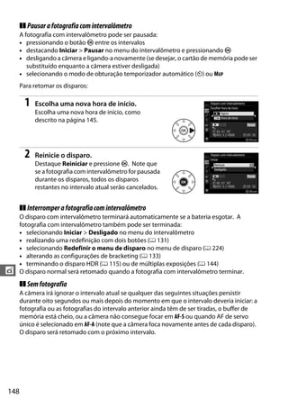 148
t
❚❚ Pausarafotografiacomintervalômetro
A fotografia com intervalômetro pode ser pausada:
• pressionando o botão J entre os intervalos
• destacando Iniciar > Pausar no menu do intervalômetro e pressionando J
• desligando a câmera e ligando-a novamente (se desejar, o cartão de memória pode ser
substituído enquanto a câmera estiver desligada)
• selecionando o modo de obturação temporizador automático (E) ou MUP
Para retomar os disparos:
1 Escolha uma nova hora de início.
Escolha uma nova hora de início, como
descrito na página 145.
2 Reinicie o disparo.
Destaque Reiniciar e pressione J. Note que
se a fotografia com intervalômetro for pausada
durante os disparos, todos os disparos
restantes no intervalo atual serão cancelados.
❚❚ Interromperafotografiacomintervalômetro
O disparo com intervalômetro terminará automaticamente se a bateria esgotar. A
fotografia com intervalômetro também pode ser terminada:
• selecionando Iniciar > Desligado no menu do intervalômetro
• realizando uma redefinição com dois botões (0 131)
• selecionando Redefinir o menu de disparo no menu de disparo (0 224)
• alterando as configurações de bracketing (0 133)
• terminando o disparo HDR (0 115) ou de múltiplas exposições (0 144)
O disparo normal será retomado quando a fotografia com intervalômetro terminar.
❚❚ Semfotografia
A câmera irá ignorar o intervalo atual se qualquer das seguintes situações persistir
durante oito segundos ou mais depois do momento em que o intervalo deveria iniciar: a
fotografia ou as fotografias do intervalo anterior ainda têm de ser tiradas, o buffer de
memória está cheio, ou a câmera não consegue focar em AF-S ou quando AF de servo
único é selecionado em AF-A (note que a câmera foca novamente antes de cada disparo).
O disparo será retomado com o próximo intervalo.
 