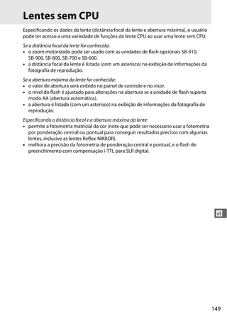 149
t
Lentes sem CPU
Especificando os dados da lente (distância focal da lente e abertura máxima), o usuário
pode ter acesso a uma variedade de funções de lente CPU ao usar uma lente sem CPU.
Se a distância focal da lente for conhecida:
• o zoom motorizado pode ser usado com as unidades de flash opcionais SB-910,
SB-900, SB-800, SB-700 e SB-600.
• a distância focal da lente é listada (com um asterisco) na exibição de informações da
fotografia de reprodução.
Se a abertura máxima da lente for conhecida:
• o valor de abertura será exibido no painel de controle e no visor.
• o nível do flash é ajustado para alterações na abertura se a unidade de flash suporta
modo AA (abertura automática).
• a abertura é listada (com um asterisco) na exibição de informações da fotografia de
reprodução.
Especificando a distância focal e a abertura máxima da lente:
• permite a fotometria matricial da cor (note que pode ser necessário usar a fotometria
por ponderação central ou pontual para conseguir resultados precisos com algumas
lentes, inclusive as lentes Reflex-NIKKOR).
• melhora a precisão da fotometria de ponderação central e pontual, e o flash de
preenchimento com compensação i-TTL para SLR digital.
 