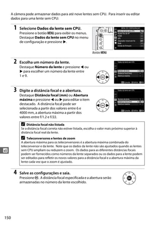 150
t
A câmera pode armazenar dados para até nove lentes sem CPU. Para inserir ou editar
dados para uma lente sem CPU:
1 Selecione Dados da lente sem CPU.
Pressione o botão G para exibir os menus.
Destaque Dados da lente sem CPU no menu
de configuração e pressione 2.
2 Escolha um número da lente.
Destaque Número da lente e pressione 4 ou
2 para escolher um número da lente entre
1 e 9.
3 Digite a distância focal e a abertura.
Destaque Distância focal (mm) ou Abertura
máxima e pressione 4 ou 2 para editar o item
destacado. A distância focal pode ser
selecionada a partir dos valores entre 6 e
4000 mm, a abertura máxima a partir dos
valores entre f/1.2 e f/22.
4 Salve as configurações e saia.
Pressione J. A distância focal especificada e a abertura serão
armazenadas no número da lente escolhido.
A Distância focal não listada
Se a distância focal correta não estiver listada, escolha o valor mais próximo superior à
distância focal real da lente.
A Teleconversores e lentes de zoom
A abertura máxima para os teleconversores é a abertura máxima combinada do
teleconversor e da lente. Note que os dados da lente não são ajustados quando as lentes
sem CPU ampliam ou reduzem o zoom. Os dados para as diferentes distâncias focais
podem ser fornecidos como números da lente separados ou os dados para a lente podem
ser editados para refletir os novos valores para a distância focal e a abertura máxima da
lente cada vez que o zoom é ajustado.
Botão G
 
