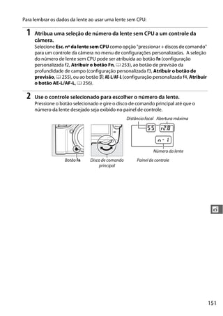 151
t
Para lembrar os dados da lente ao usar uma lente sem CPU:
1 Atribua uma seleção de número da lente sem CPU a um controle da
câmera.
Selecione Esc. nº da lente sem CPU como opção "pressionar + discos de comando"
para um controle da câmera no menu de configurações personalizadas. A seleção
do número de lente sem CPU pode ser atribuída ao botão Fn (configuração
personalizada f2, Atribuir o botão Fn, 0 253), ao botão de previsão da
profundidade de campo (configuração personalizada f3, Atribuir o botão de
previsão, 0 255), ou ao botão A AE-L/AF-L (configuração personalizada f4, Atribuir
o botão AE-L/AF-L, 0 256).
2 Use o controle selecionado para escolher o número da lente.
Pressione o botão selecionado e gire o disco de comando principal até que o
número da lente desejado seja exibido no painel de controle.
Distância focal Abertura máxima
Número da lente
Botão Fn Disco de comando
principal
Painel de controle
 
