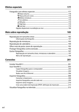 xvi
Efeitos especiais 177
Fotografar com efeitos especiais.................................................................................... 177
% Visão noturna ...............................................................................................................178
g Rascunho em cores...................................................................................................178
i Efeito miniatura .........................................................................................................178
u Cor seletiva....................................................................................................................179
1 Silhueta...........................................................................................................................179
2 High key..........................................................................................................................179
3 Low key...........................................................................................................................179
Opções disponíveis na exibição ao vivo ......................................................................180
Mais sobre reprodução 185
Reprodução em tamanho cheio ..................................................................................... 185
Informações da fotografia.................................................................................................187
Reprodução de miniaturas................................................................................................ 193
Reprodução de calendário................................................................................................ 194
Olhar mais de perto: zoom de reprodução................................................................. 195
Proteger fotografias contra exclusão............................................................................ 196
Excluir fotografias................................................................................................................. 197
Reprodução em tamanho cheio, miniaturas e calendário ....................................197
Menu de reprodução ..........................................................................................................198
Conexões 201
Instalar ViewNX 2.................................................................................................................. 201
Usar ViewNX 2........................................................................................................................ 203
Copiar fotografias para o computador.........................................................................203
Visualizar imagens................................................................................................................204
Redes sem fio e Ethernet ...................................................................................................206
Imprimir fotografias............................................................................................................. 208
Conectar a impressora........................................................................................................208
Imprimir fotografias uma de cada vez..........................................................................209
Imprimir várias imagens.....................................................................................................210
Criar uma ordem de Impressão DPOF: definição da impressão..........................213
Visualizar fotografias na televisão.................................................................................. 215
 