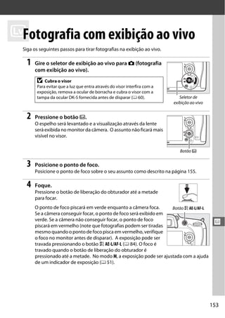 153
x
x
Fotografia com exibição ao vivo
Siga os seguintes passos para tirar fotografias na exibição ao vivo.
1 Gire o seletor de exibição ao vivo para C (fotografia
com exibição ao vivo).
2 Pressione o botão a.
O espelho será levantado e a visualização através da lente
será exibida no monitor da câmera. O assunto não ficará mais
visível no visor.
3 Posicione o ponto de foco.
Posicione o ponto de foco sobre o seu assunto como descrito na página 155.
4 Foque.
Pressione o botão de liberação do obturador até a metade
para focar.
O ponto de foco piscará em verde enquanto a câmera foca.
Se a câmera conseguir focar, o ponto de foco será exibido em
verde. Se a câmera não conseguir focar, o ponto de foco
piscará em vermelho (note que fotografias podem ser tiradas
mesmo quando o ponto de foco pisca em vermelho, verifique
o foco no monitor antes de disparar). A exposição pode ser
travada pressionando o botão A AE-L/AF-L (0 84). O foco é
travado quando o botão de liberação do obturador é
pressionado até a metade. No modo M, a exposição pode ser ajustada com a ajuda
de um indicador de exposição (0 51).
D Cubra o visor
Para evitar que a luz que entra através do visor interfira com a
exposição, remova a ocular de borracha e cubra o visor com a
tampa da ocular DK-5 fornecida antes de disparar (0 60). Seletor de
exibição ao vivo
Botão a
Botão A AE-L/AF-L
 