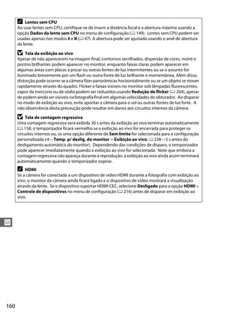 160
x
A Lentes sem CPU
Ao usar lentes sem CPU, certifique-se de inserir a distância focal e a abertura máxima usando a
opção Dados da lente sem CPU no menu de configuração (0 149). Lentes sem CPU podem ser
usadas apenas nos modos A e M (0 47). A abertura pode ser ajustada usando o anel de abertura
da lente.
D Tela da exibição ao vivo
Apesar de não aparecerem na imagem final, contornos serrilhados, dispersão de cores, moiré e
pontos brilhantes podem aparecer no monitor, enquanto faixas claras podem aparecer em
algumas áreas com placas a piscar ou outras fontes de luz intermitentes ou se o assunto for
iluminado brevemente por um flash ou outra fonte de luz brilhante e momentânea. Além disso,
distorção pode ocorrer se a câmera fizer panorâmicas horizontalmente ou se um objeto se mover
rapidamente através do quadro. Flicker e faixas visíveis no monitor sob lâmpadas fluorescentes,
vapor de mercúrio ou de sódio podem ser reduzidos usando Redução de flicker (0 264), apesar
de podem ainda ser visíveis na fotografia final em algumas velocidades do obturador. Ao disparar
no modo de exibição ao vivo, evite apontar a câmera para o sol ou outras fontes de luz forte. A
não observância desta precaução pode resultar em danos aos circuitos internos da câmera.
D Tela de contagem regressiva
Uma contagem regressiva será exibida 30 s antes da exibição ao vivo terminar automaticamente
(0 158; o temporizador ficará vermelho se a exibição ao vivo for encerrada para proteger os
circuitos internos ou, se uma opção diferente de Sem limite for selecionada para a configuração
personalizada c4—Temp. p/ deslig. do monitor > Exibição ao vivo; 0 238—5 s antes do
desligamento automático do monitor). Dependendo das condições de disparo, o temporizador
pode aparecer imediatamente quando a exibição ao vivo for selecionada. Note que embora a
contagem regressiva não apareça durante a reprodução, a exibição ao vivo ainda assim terminará
automaticamente quando o temporizador expirar.
A HDMI
Se a câmera for conectada a um dispositivo de vídeo HDMI durante a fotografia com exibição ao
vivo, o monitor da câmera ainda ficará ligado e o dispositivo de vídeo mostrará a visualização
através da lente. Se o dispositivo suportar HDMI-CEC, selecione Desligado para a opção HDMI >
Controle de dispositivos no menu de configuração (0 216) antes de disparar em exibição ao
vivo.
 
