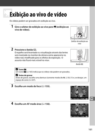 161
y
y
Exibição ao vivo de vídeo
Os vídeos podem ser gravados em exibição ao vivo.
1 Gire o seletor de exibição ao vivo para 1 (exibição ao
vivo de vídeo).
2 Pressione o botão a.
O espelho será levantado e a visualização através das lentes
será mostrada no monitor da câmera como apareceria no
vídeo real, modificado para os efeitos da exposição. O
assunto não ficará mais visível no visor.
3 Escolha um modo de foco (0 155).
4 Escolha um AF modo área (0 156).
A Ícone 0
Um ícone 0 (0 165) indica que os vídeos não podem ser gravados.
A Antes de gravar
Antes de gravar, escolha uma abertura (somente modos A e M, 0 50, 51) e, se desejar, um
espaço de cores (0 227).
Seletor de exibição ao
vivo
Botão a
 