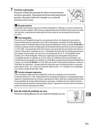 163
y
7 Termine a gravação.
Pressione o botão de gravação de vídeos novamente para
terminar a gravação. A gravação terminará automaticamente
quando a duração máxima for atingida ou o cartão de
memória estiver cheio.
8 Saia do modo de exibição ao vivo.
Pressione o botão a para sair do modo de exibição ao vivo.
A Duração máxima
A duração máxima para arquivos de vídeo individuais é 4 GB (para o número máximo de
vezes, consulte a página 169); note que, dependendo da velocidade de gravação do cartão
de memória, a gravação de vídeo pode terminar antes de ser alcançada essa duração
(0 347).
A Tirar fotografias
Para tirar uma fotografia enquanto uma gravação estiver em andamento, pressione o
botão de liberação do obturador até o final (se desejado, a exibição de informações do
disparo pode ser atribuída a Fn, previsão da profundidade de campo, ou botão A AE-L/AF-L e
o botão usado para exibir configurações de fotografia estática da câmera antes de disparar;
0 259, 260). A gravação de vídeo terminará (a cena gravada até esse ponto será salva) e a
câmera voltará para a exibição ao vivo. A fotografia será gravada na configuração da área
de imagem atual usando um corte com uma proporção de 16 : 9. As fotografias serão
tiradas com o flash desligado. Note que a exposição para fotografias não pode ser
visualizada durante a exibição ao vivo de vídeo. O modo P, S ou A é recomendado, mas
resultados precisos podem ser obtidos no modo M ao usar Fn, previsão da profundidade de
campo, ou o botão A AE-L/AF-L (0 259, 260), para exibir informações de disparo e checar o
indicador de exposição. Compensação de exposição para a fotografia pode ser ajustada
para valores entre –5 e +5 EV, mas somente valores entre –3 e +3 podem ser visualizados
no monitor (modos P, S, A e %; 0 86).
D Tela de contagem regressiva
Uma contagem regressiva será exibida 30 s antes de a exibição ao vivo terminar
automaticamente (0 158). Dependendo das condições de disparo, o temporizador pode
aparecer imediatamente ao começar a gravação do vídeo. Note que, independentemente
da quantidade de tempo disponível para a gravação, a exibição ao vivo ainda terminará
automaticamente quando o temporizador expirar. Aguarde os circuitos internos esfriarem
antes de reiniciar a gravação do vídeo.
 