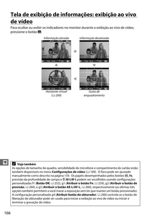 166
y
Tela de exibição de informações: exibição ao vivo
de vídeo
Para ocultar ou exibir os indicadores no monitor durante a exibição ao vivo de vídeo,
pressione o botão R.
Informação ativada Informação desativada
Horizonte virtual
(0 269)
Guias de
enquadramento
A Veja também
As opções de tamanho do quadro, sensibilidade do microfone e compartimento do cartão estão
também disponíveis no menu Configurações de vídeo (0 169). O foco pode ser ajustado
manualmente como descrito na página 159. Os papéis desempenhados pelos botões J, Fn,
previsão da profundidade de campo e A AE-L/AF-L podem ser escolhidos usando configurações
personalizadas f1 (Botão OK; 0 252), g1 (Atribuir o botão Fn; 0 259), g2 (Atribuir o botão de
previsão; 0 260), e g3 (Atribuir o botão AE-L/AF-L, 0 260), respectivamente (as últimas três
opções também permitem a você travar a exposição sem ter que manter um botão pressionado).
A configuração personalizada g4 (Atribuir botão do obturador; 0 260) controla se o botão de
liberação do obturador pode ser usado para iniciar a exibição ao vivo de vídeo ou iniciar e
terminar a gravação do vídeo.
 