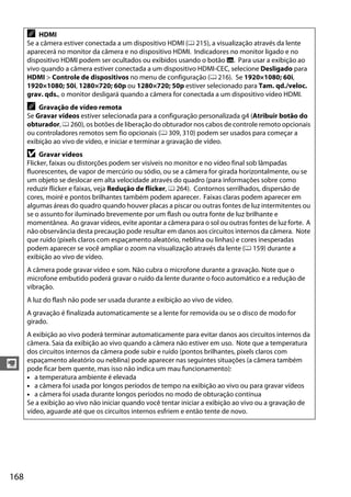 168
y
A HDMI
Se a câmera estiver conectada a um dispositivo HDMI (0 215), a visualização através da lente
aparecerá no monitor da câmera e no dispositivo HDMI. Indicadores no monitor ligado e no
dispositivo HDMI podem ser ocultados ou exibidos usando o botão R. Para usar a exibição ao
vivo quando a câmera estiver conectada a um dispositivo HDMI-CEC, selecione Desligado para
HDMI > Controle de dispositivos no menu de configuração (0 216). Se 1920×1080; 60i,
1920×1080; 50i, 1280×720; 60p ou 1280×720; 50p estiver selecionado para Tam. qd./veloc.
grav. qds., o monitor desligará quando a câmera for conectada a um dispositivo vídeo HDMI.
A Gravação de vídeo remota
Se Gravar vídeos estiver selecionada para a configuração personalizada g4 (Atribuir botão do
obturador, 0 260), os botões de liberação do obturador nos cabos de controle remoto opcionais
ou controladores remotos sem fio opcionais (0 309, 310) podem ser usados para começar a
exibição ao vivo de vídeo, e iniciar e terminar a gravação de vídeo.
D Gravar vídeos
Flicker, faixas ou distorções podem ser visíveis no monitor e no vídeo final sob lâmpadas
fluorescentes, de vapor de mercúrio ou sódio, ou se a câmera for girada horizontalmente, ou se
um objeto se deslocar em alta velocidade através do quadro (para informações sobre como
reduzir flicker e faixas, veja Redução de flicker, 0 264). Contornos serrilhados, dispersão de
cores, moiré e pontos brilhantes também podem aparecer. Faixas claras podem aparecer em
algumas áreas do quadro quando houver placas a piscar ou outras fontes de luz intermitentes ou
se o assunto for iluminado brevemente por um flash ou outra fonte de luz brilhante e
momentânea. Ao gravar vídeos, evite apontar a câmera para o sol ou outras fontes de luz forte. A
não observância desta precaução pode resultar em danos aos circuitos internos da câmera. Note
que ruído (pixels claros com espaçamento aleatório, neblina ou linhas) e cores inesperadas
podem aparecer se você ampliar o zoom na visualização através da lente (0 159) durante a
exibição ao vivo de vídeo.
A câmera pode gravar vídeo e som. Não cubra o microfone durante a gravação. Note que o
microfone embutido poderá gravar o ruído da lente durante o foco automático e a redução de
vibração.
A luz do flash não pode ser usada durante a exibição ao vivo de vídeo.
A gravação é finalizada automaticamente se a lente for removida ou se o disco de modo for
girado.
A exibição ao vivo poderá terminar automaticamente para evitar danos aos circuitos internos da
câmera. Saia da exibição ao vivo quando a câmera não estiver em uso. Note que a temperatura
dos circuitos internos da câmera pode subir e ruído (pontos brilhantes, pixels claros com
espaçamento aleatório ou neblina) pode aparecer nas seguintes situações (a câmera também
pode ficar bem quente, mas isso não indica um mau funcionamento):
• a temperatura ambiente é elevada
• a câmera foi usada por longos períodos de tempo na exibição ao vivo ou para gravar vídeos
• a câmera foi usada durante longos períodos no modo de obturação contínua
Se a exibição ao vivo não iniciar quando você tentar iniciar a exibição ao vivo ou a gravação de
vídeo, aguarde até que os circuitos internos esfriem e então tente de novo.
 