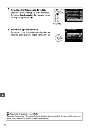 170
y
1 Selecione Configurações de vídeo.
Pressione o botão G para exibir os menus.
Destaque Configurações de vídeo no menu
de disparo e pressione 2.
2 Escolha as opções de vídeo.
Destaque o item desejado e pressione 2 e, em
seguida, destaque uma opção e pressione J.
D Tamanho do quadro e velocidade
Tamanho do quadro e velocidade afetam a distribuição e quantidade de ruído (pixels claros com
espaçamento aleatório, neblina ou pontos brilhantes).
Botão G
 