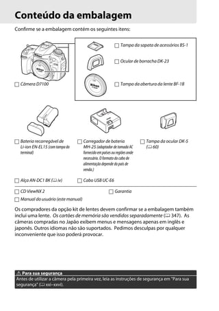 Conteúdo da embalagem
Confirme se a embalagem contém os seguintes itens:
Câmera D7100
Os compradores da opção kit de lentes devem confirmar se a embalagem também
inclui uma lente. Os cartões de memória são vendidos separadamente (0 347). As
câmeras compradas no Japão exibem menus e mensagens apenas em inglês e
japonês. Outros idiomas não são suportados. Pedimos desculpas por qualquer
inconveniente que isso poderá provocar.
A Para sua segurança
Antes de utilizar a câmera pela primeira vez, leia as instruções de segurança em "Para sua
segurança" (0 xxi–xxvi).
Tampa da sapata de acessórios BS-1
Ocular de borracha DK-23
Tampa da abertura da lente BF-1B
Bateria recarregável de
Li-ion EN-EL15 (comtampado
terminal)
Carregador de bateria
MH-25 (adaptadordetomadaAC
fornecidoempaísesouregiõesonde
necessário.Oformatodo cabode
alimentação depende dopaís de
venda.)
Tampa da ocular DK-5
(0 60)
Alça AN-DC1 BK (0 iv) Cabo USB UC-E6
CD ViewNX 2 Garantia
Manual do usuário (este manual)
 
