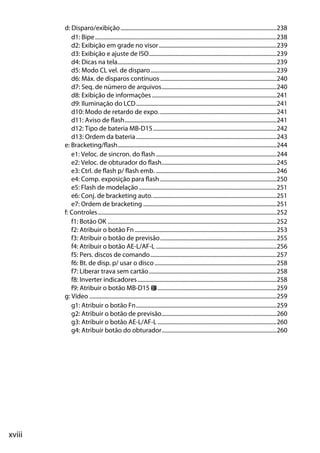 xviii
d: Disparo/exibição..............................................................................................................238
d1: Bipe................................................................................................................................238
d2: Exibição em grade no visor...................................................................................239
d3: Exibição e ajuste de ISO..........................................................................................239
d4: Dicas na tela................................................................................................................239
d5: Modo CL vel. de disparo.........................................................................................239
d6: Máx. de disparos contínuos..................................................................................240
d7: Seq. de número de arquivos.................................................................................240
d8: Exibição de informações........................................................................................241
d9: Iluminação do LCD...................................................................................................241
d10: Modo de retardo de expo. ..................................................................................241
d11: Aviso de flash...........................................................................................................241
d12: Tipo de bateria MB-D15.......................................................................................242
d13: Ordem da bateria...................................................................................................243
e: Bracketing/flash................................................................................................................244
e1: Veloc. de sincron. do flash .....................................................................................244
e2: Veloc. de obturador do flash.................................................................................245
e3: Ctrl. de flash p/ flash emb. .....................................................................................246
e4: Comp. exposição para flash ..................................................................................250
e5: Flash de modelação .................................................................................................251
e6: Conj. de bracketing auto........................................................................................251
e7: Ordem de bracketing ..............................................................................................251
f: Controles..............................................................................................................................252
f1: Botão OK .......................................................................................................................252
f2: Atribuir o botão Fn....................................................................................................253
f3: Atribuir o botão de previsão..................................................................................255
f4: Atribuir o botão AE-L/AF-L .....................................................................................256
f5: Pers. discos de comando.........................................................................................257
f6: Bt. de disp. p/ usar o disco......................................................................................258
f7: Liberar trava sem cartão..........................................................................................258
f8: Inverter indicadores..................................................................................................258
f9: Atribuir o botão MB-D15 4....................................................................................259
g: Vídeo ....................................................................................................................................259
g1: Atribuir o botão Fn...................................................................................................259
g2: Atribuir o botão de previsão.................................................................................260
g3: Atribuir o botão AE-L/AF-L....................................................................................260
g4: Atribuir botão do obturador.................................................................................260
 