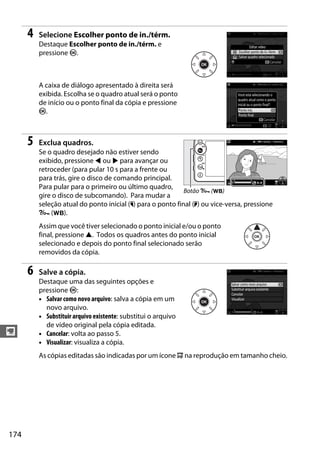 174
y
4 Selecione Escolher ponto de in./térm.
Destaque Escolher ponto de in./térm. e
pressione J.
A caixa de diálogo apresentado à direita será
exibida. Escolha se o quadro atual será o ponto
de início ou o ponto final da cópia e pressione
J.
5 Exclua quadros.
Se o quadro desejado não estiver sendo
exibido, pressione 4 ou 2 para avançar ou
retroceder (para pular 10 s para a frente ou
para trás, gire o disco de comando principal.
Para pular para o primeiro ou último quadro,
gire o disco de subcomando). Para mudar a
seleção atual do ponto inicial (w) para o ponto final (x) ou vice-versa, pressione
L (U).
Assim que você tiver selecionado o ponto inicial e/ou o ponto
final, pressione 1. Todos os quadros antes do ponto inicial
selecionado e depois do ponto final selecionado serão
removidos da cópia.
6 Salve a cópia.
Destaque uma das seguintes opções e
pressione J:
• Salvar como novo arquivo: salva a cópia em um
novo arquivo.
• Substituir arquivo existente: substitui o arquivo
de vídeo original pela cópia editada.
• Cancelar: volta ao passo 5.
• Visualizar: visualiza a cópia.
As cópias editadas são indicadas por um ícone 9 na reprodução em tamanho cheio.
Botão L (U)
 