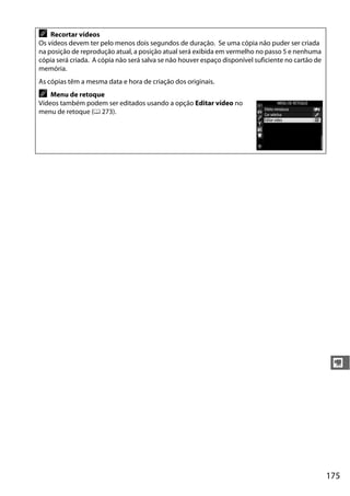 175
y
A Recortar vídeos
Os vídeos devem ter pelo menos dois segundos de duração. Se uma cópia não puder ser criada
na posição de reprodução atual, a posição atual será exibida em vermelho no passo 5 e nenhuma
cópia será criada. A cópia não será salva se não houver espaço disponível suficiente no cartão de
memória.
As cópias têm a mesma data e hora de criação dos originais.
A Menu de retoque
Vídeos também podem ser editados usando a opção Editar vídeo no
menu de retoque (0 273).
 