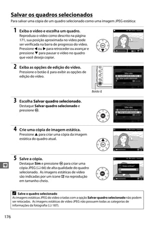 176
y
Salvar os quadros selecionados
Para salvar uma cópia de um quadro selecionado como uma imagem JPEG estática:
1 Exiba o vídeo e escolha um quadro.
Reproduza o vídeo como descrito na página
171, sua posição aproximada no vídeo pode
ser verificada na barra de progresso do vídeo.
Pressione 4 ou 2 para retroceder ou avançar e
pressione 3 para pausar o vídeo no quadro
que você deseja copiar.
2 Exiba as opções de edição do vídeo.
Pressione o botão P para exibir as opções de
edição do vídeo.
3 Escolha Salvar quadro selecionado.
Destaque Salvar quadro selecionado e
pressione J.
4 Crie uma cópia de imagem estática.
Pressione 1 para criar uma cópia da imagem
estática do quadro atual.
5 Salve a cópia.
Destaque Sim e pressione J para criar uma
cópia JPEG (0 66) de alta qualidade do quadro
selecionado. As imagens estáticas de vídeo
são indicadas por um ícone 9 na reprodução
em tamanho cheio.
A Salve o quadro selecionado
As imagens estáticas JPEG do vídeo criadas com a opção Salvar quadro selecionado não podem
ser retocadas. As imagens estáticas de vídeo JPEG não possuem todas as categorias de
informações da fotografia (0 187).
Botão P
 