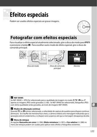 177
%
%
Efeitos especiais
Podem ser usados efeitos especiais ao gravar imagens.
Para visualizar o efeito especial atualmente selecionado, gire o disco de modo para q
e pressione o botão R. Para escolher outro modo de efeito especial, gire o disco de
comando principal.
Fotografar com efeitos especiais
Disco de modo Disco de comando
principal
Monitor
A NEF (RAW)
Se NEF (RAW) + JPEG for selecionado para a qualidade da imagem no modo %, g, i ou u,
apenas as imagens JPEG serão gravadas (0 66). Se NEF (RAW) for selecionado, fotografias JPEG
com ótima qualidade serão gravadas, ao invés de imagens NEF (RAW).
A Modos de obturação contínua
Quando g ou i estiver selecionado, a velocidade de captura de quadros para disparo contínuo
diminuirá. Se o buffer de memória ficar cheio, a câmera exibirá uma mensagem indicando que a
gravação está em andamento, e o disparo será suspenso até que a mensagem desapareça da tela.
A Menu de retoque
As opções Rascunho em cores (0 286), Efeito miniatura (0 287), e Cor seletiva (0 288) no
menu de retoque podem ser usadas para aplicar estes efeitos a fotografias existentes.
 