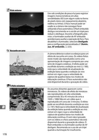 178
%
%Visãonoturna
Use sob condições de pouca luz para registrar
imagens monocromáticas em altas
sensibilidades ISO (com algum ruído na forma
de pixels claros com espaçamento aleatório,
neblina ou linhas). O foco manual pode ser
usado se a câmera não conseguir focar
utilizandoofocoautomático.Oflashembutido
desliga e recomenda-se o uso de um tripé para
reduzir o desfoque. Durante a fotografia pelo
visor, o iluminador auxiliar de AF embutido
acenderá para auxiliar a operação de foco. Para
desabilitar o iluminador, selecione Desligado
para a configuração personalizada a7 (Ilumin.
aux. AF embutido, 0 233).
g Rascunhoemcores
A câmera detecta e colore os esboços para um
efeito de rascunho em cores. Os vídeos feitos
neste modo são reproduzidos como uma
apresentação de imagens composta por uma
série de imagens estáticas. O efeito pode ser
escolhido durante a exibição ao vivo (0 180);
note que a velocidade de atualização da
exibição baixa quando a exibição ao vivo
estiver em vigor e que a velocidade de
captura de quadros baixa nos modos de
obturação contínua. O foco automático não
está disponível durante a gravação de vídeo.
iEfeitominiatura
Os assuntos distantes aparecem como
miniaturas. Os vídeos de efeito de miniatura
são reproduzidos em alta velocidade,
comprimindo 30 a 45 minutos de cena a
1920 × 1080/30p em um vídeo que é
reproduzido em cerca de 3 minutos. O efeito
pode ser escolhido durante a exibição ao vivo
(0 181). Noteque avelocidadedeatualização
da exibição baixa quando a exibição ao vivo
estiver em vigor e que a velocidade de
captura de quadros baixa nos modos de
obturação contínua. O som não é gravado
com os vídeos e o foco automático não está
disponível durante a gravação de vídeos. O
flash embutido e o iluminador auxiliar de AF
desligam. Recomenda-se o uso de um tripé
quando a iluminação for insuficiente.
 