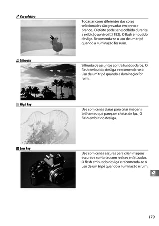 179
%
u Corseletiva
Todas as cores diferentes das cores
selecionadas são gravadas em preto e
branco. O efeito pode ser escolhido durante
a exibição ao vivo (0 182). O flash embutido
desliga. Recomenda-se o uso de um tripé
quando a iluminação for ruim.
1 Silhueta
Silhueta de assuntos contra fundos claros. O
flash embutido desliga e recomenda-se o
uso de um tripé quando a iluminação for
ruim.
2 Highkey
Use com cenas claras para criar imagens
brilhantes que pareçam cheias de luz. O
flash embutido desliga.
3 Lowkey
Use com cenas escuras para criar imagens
escuras e sombrias com realces enfatizados.
O flash embutido desliga e recomenda-se o
uso de um tripé quando a iluminação é ruim.
 
