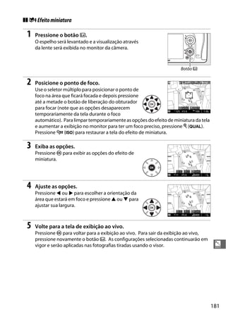 181
%
❚❚ iEfeitominiatura
1 Pressione o botão a.
O espelho será levantado e a visualização através
da lente será exibida no monitor da câmera.
2 Posicione o ponto de foco.
Use o seletor múltiplo para posicionar o ponto de
foco na área que ficará focada e depois pressione
até a metade o botão de liberação do obturador
para focar (note que as opções desaparecem
temporariamente da tela durante o foco
automático). Para limpar temporariamente as opções do efeito de miniatura da tela
e aumentar a exibição no monitor para ter um foco preciso, pressione X (T).
Pressione W (S) para restaurar a tela do efeito de miniatura.
3 Exiba as opções.
Pressione J para exibir as opções do efeito de
miniatura.
4 Ajuste as opções.
Pressione 4 ou 2 para escolher a orientação da
área que estará em foco e pressione 1 ou 3 para
ajustar sua largura.
5 Volte para a tela de exibição ao vivo.
Pressione J para voltar para a exibição ao vivo. Para sair da exibição ao vivo,
pressione novamente o botão a. As configurações selecionadas continuarão em
vigor e serão aplicadas nas fotografias tiradas usando o visor.
Botão a
 