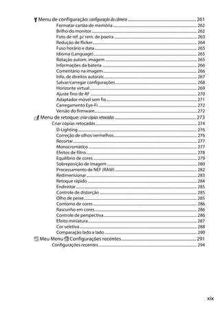 xix
B Menu de configuração: configuração dacâmera ...............................................................261
Formatar cartão de memória...................................................................................... 262
Brilho do monitor............................................................................................................ 262
Foto de ref. p/ rem. de poeira..................................................................................... 263
Redução de flicker........................................................................................................... 264
Fuso horário e data......................................................................................................... 265
Idioma (Language).......................................................................................................... 265
Rotação autom. imagem .............................................................................................. 265
Informações da bateria ................................................................................................. 266
Comentário na imagem................................................................................................ 266
Info. de direitos autorais............................................................................................... 267
Salvar/carregar configurações.................................................................................... 268
Horizonte virtual.............................................................................................................. 269
Ajuste fino de AF ............................................................................................................. 270
Adaptador móvel sem fio............................................................................................. 271
Carregamento Eye-Fi ..................................................................................................... 272
Versão do firmware......................................................................................................... 272
N Menu de retoque: criarcópiasretocadas...........................................................................273
Criar cópias retocadas........................................................................................................ 274
D-Lighting.......................................................................................................................... 276
Correção de olhos vermelhos..................................................................................... 276
Recortar............................................................................................................................... 277
Monocromático ............................................................................................................... 277
Efeitos de filtro ................................................................................................................. 278
Equilíbrio de cores .......................................................................................................... 279
Sobreposição de imagem ............................................................................................ 280
Processamento de NEF (RAW).................................................................................... 282
Redimensionar ................................................................................................................. 283
Retoque rápido ................................................................................................................ 284
Endireitar............................................................................................................................ 285
Controle de distorção.................................................................................................... 285
Olho de peixe.................................................................................................................... 285
Contorno de cores .......................................................................................................... 286
Rascunho em cores......................................................................................................... 286
Controle de perspectiva................................................................................................ 286
Efeito miniatura................................................................................................................ 287
Cor seletiva ........................................................................................................................ 288
Comparação lado a lado............................................................................................... 290
O Meu Menu m Configurações recentes.....................................................................291
Configurações recentes..................................................................................................... 294
 