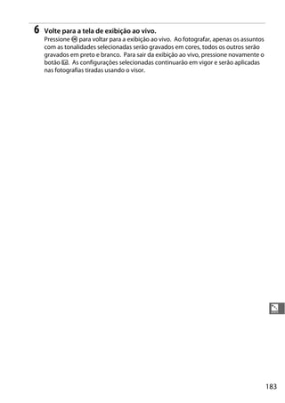 183
%
6 Volte para a tela de exibição ao vivo.
Pressione J para voltar para a exibição ao vivo. Ao fotografar, apenas os assuntos
com as tonalidades selecionadas serão gravados em cores, todos os outros serão
gravados em preto e branco. Para sair da exibição ao vivo, pressione novamente o
botão a. As configurações selecionadas continuarão em vigor e serão aplicadas
nas fotografias tiradas usando o visor.
 