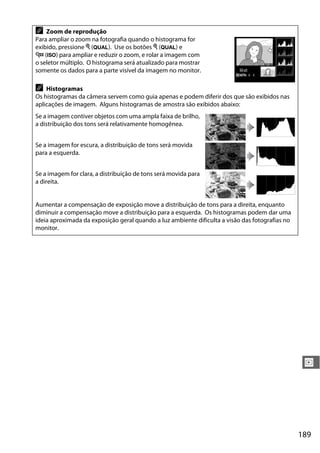 189
I
A Zoom de reprodução
Para ampliar o zoom na fotografia quando o histograma for
exibido, pressione X (T). Use os botões X (T) e
W (S) para ampliar e reduzir o zoom, e rolar a imagem com
o seletor múltiplo. O histograma será atualizado para mostrar
somente os dados para a parte visível da imagem no monitor.
A Histogramas
Os histogramas da câmera servem como guia apenas e podem diferir dos que são exibidos nas
aplicações de imagem. Alguns histogramas de amostra são exibidos abaixo:
Se a imagem contiver objetos com uma ampla faixa de brilho,
a distribuição dos tons será relativamente homogênea.
Se a imagem for escura, a distribuição de tons será movida
para a esquerda.
Se a imagem for clara, a distribuição de tons será movida para
a direita.
Aumentar a compensação de exposição move a distribuição de tons para a direita, enquanto
diminuir a compensação move a distribuição para a esquerda. Os histogramas podem dar uma
ideia aproximada da exposição geral quando a luz ambiente dificulta a visão das fotografias no
monitor.
 