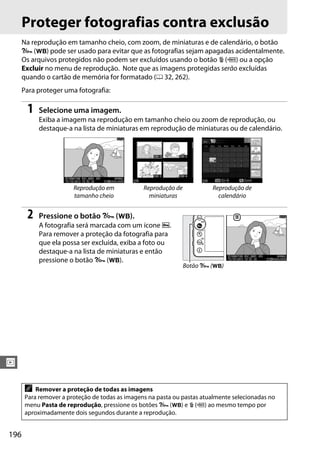 196
I
Proteger fotografias contra exclusão
Na reprodução em tamanho cheio, com zoom, de miniaturas e de calendário, o botão
L (U) pode ser usado para evitar que as fotografias sejam apagadas acidentalmente.
Os arquivos protegidos não podem ser excluídos usando o botão O (Q) ou a opção
Excluir no menu de reprodução. Note que as imagens protegidas serão excluídas
quando o cartão de memória for formatado (0 32, 262).
Para proteger uma fotografia:
1 Selecione uma imagem.
Exiba a imagem na reprodução em tamanho cheio ou zoom de reprodução, ou
destaque-a na lista de miniaturas em reprodução de miniaturas ou de calendário.
2 Pressione o botão L (U).
A fotografia será marcada com um ícone P.
Para remover a proteção da fotografia para
que ela possa ser excluída, exiba a foto ou
destaque-a na lista de miniaturas e então
pressione o botão L (U).
Reprodução em
tamanho cheio
Reprodução de
miniaturas
Reprodução de
calendário
A Remover a proteção de todas as imagens
Para remover a proteção de todas as imagens na pasta ou pastas atualmente selecionadas no
menu Pasta de reprodução, pressione os botões L (U) e O (Q) ao mesmo tempo por
aproximadamente dois segundos durante a reprodução.
Botão L (U)
 