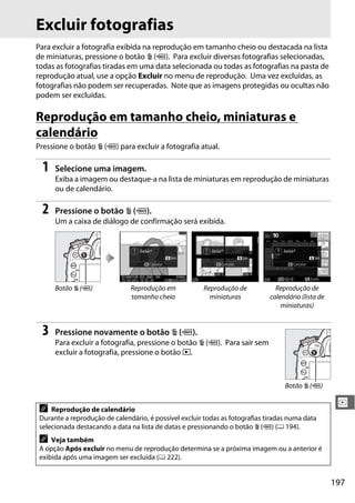197
I
Excluir fotografias
Para excluir a fotografia exibida na reprodução em tamanho cheio ou destacada na lista
de miniaturas, pressione o botão O (Q). Para excluir diversas fotografias selecionadas,
todas as fotografias tiradas em uma data selecionada ou todas as fotografias na pasta de
reprodução atual, use a opção Excluir no menu de reprodução. Uma vez excluídas, as
fotografias não podem ser recuperadas. Note que as imagens protegidas ou ocultas não
podem ser excluídas.
Reprodução em tamanho cheio, miniaturas e
calendário
Pressione o botão O (Q) para excluir a fotografia atual.
1 Selecione uma imagem.
Exiba a imagem ou destaque-a na lista de miniaturas em reprodução de miniaturas
ou de calendário.
2 Pressione o botão O (Q).
Um a caixa de diálogo de confirmação será exibida.
3 Pressione novamente o botão O (Q).
Para excluir a fotografia, pressione o botão O (Q). Para sair sem
excluir a fotografia, pressione o botão K.
Botão O (Q) Reprodução em
tamanho cheio
Reprodução de
miniaturas
Reprodução de
calendário (lista de
miniaturas)
A Reprodução de calendário
Durante a reprodução de calendário, é possível excluir todas as fotografias tiradas numa data
selecionada destacando a data na lista de datas e pressionando o botão O (Q) (0 194).
A Veja também
A opção Após excluir no menu de reprodução determina se a próxima imagem ou a anterior é
exibida após uma imagem ser excluída (0 222).
Botão O (Q)
 