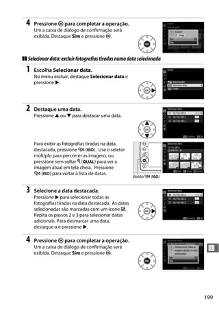 199
I
4 Pressione J para completar a operação.
Um a caixa de diálogo de confirmação será
exibida. Destaque Sim e pressione J.
❚❚ Selecionardata:excluirfotografiastiradasnumadataselecionada
1 Escolha Selecionar data.
No menu excluir, destaque Selecionar data e
pressione 2.
2 Destaque uma data.
Pressione 1 ou 3 para destacar uma data.
Para exibir as fotografias tiradas na data
destacada, pressione W (S). Use o seletor
múltiplo para percorrer as imagens, ou
pressione sem soltar X (T) para ver a
imagem atual em tela cheia. Pressione
W (S) para voltar à lista de datas.
3 Selecione a data destacada.
Pressione 2 para selecionar todas as
fotografias tiradas na data destacada. As datas
selecionadas são marcadas com um ícone M.
Repita os passos 2 e 3 para selecionar datas
adicionais. Para desmarcar uma data,
destaque-a e pressione 2.
4 Pressione J para completar a operação.
Um a caixa de diálogo de confirmação será
exibida. Destaque Sim e pressione J.
Botão W (S)
 