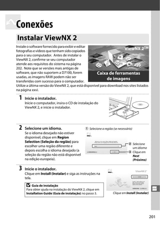 201
Q
Q
Conexões
Instale o software fornecido para exibir e editar
fotografias e vídeos que tenham sido copiados
para o seu computador. Antes de instalar o
ViewNX 2, confirme se seu computador
atende aos requisitos do sistema na página
202. Note que se versões mais antigas de
software, que não suportem a D7100, forem
usadas, as imagens RAW podem não ser
transferidas com sucesso para o computador.
Utilize a última versão do ViewNX 2, que está disponível para download nos sites listados
na página xxvi.
1 Inicie o instalador.
Inicie o computador, insira o CD de instalação do
ViewNX 2, e inicie o instalador.
2 Selecione um idioma.
Se o idioma desejado não estiver
disponível, clique em Region
Selection (Seleção da região) para
escolher uma região diferente e
depois escolha o idioma desejado (a
seleção da região não está disponível
na edição europeia).
3 Inicie o instalador.
Clique em Install (Instalar) e siga as instruções na
tela.
Instalar ViewNX 2
D Guia de instalação
Para obter ajuda na instalação do ViewNX 2, clique em
Installation Guide (Guia de instalação) no passo 3.
Caixa de ferramentas
de imagens
ViewNX 2TM
q Selecione a região (se necessário)
w Selecione
um idioma
e Clique em
Next
(Próximo)
Clique em Install (Instalar)
 