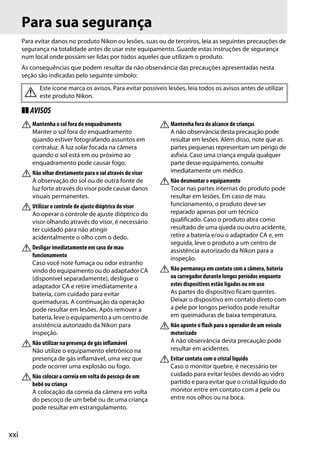 xxi
Para sua segurança
Para evitar danos no produto Nikon ou lesões, suas ou de terceiros, leia as seguintes precauções de
segurança na totalidade antes de usar este equipamento. Guarde estas instruções de segurança
num local onde possam ser lidas por todos aqueles que utilizam o produto.
As consequências que podem resultar da não observância das precauções apresentadas nesta
seção são indicadas pelo seguinte símbolo:
❚❚ AVISOS
AMantenha o sol fora do enquadramento
Manter o sol fora do enquadramento
quando estiver fotografando assuntos em
contraluz. A luz solar focada na câmera
quando o sol está em ou próximo ao
enquadramento pode causar fogo.
ANão olhar diretamente para o sol através do visor
A observação do sol ou de outra fonte de
luz forte através do visor pode causar danos
visuais permanentes.
AUtilizar o controle de ajuste dióptrico do visor
Ao operar o controle de ajuste dióptrico do
visor olhando através do visor, é necessário
ter cuidado para não atingir
acidentalmente o olho com o dedo.
ADesligar imediatamente em caso de mau
funcionamento
Caso você note fumaça ou odor estranho
vindo do equipamento ou do adaptador CA
(disponível separadamente), desligue o
adaptador CA e retire imediatamente a
bateria, com cuidado para evitar
queimaduras. A continuação da operação
pode resultar em lesões. Após remover a
bateria, leve o equipamento a um centro de
assistência autorizado da Nikon para
inspeção.
ANão utilizar na presença de gás inflamável
Não utilize o equipamento eletrônico na
presença de gás inflamável, uma vez que
pode ocorrer uma explosão ou fogo.
ANão colocar a correia em volta do pescoço de um
bebê ou criança
A colocação da correia da câmera em volta
do pescoço de um bebê ou de uma criança
pode resultar em estrangulamento.
AMantenha fora do alcance de crianças
A não observância desta precaução pode
resultar em lesões. Além disso, note que as
partes pequenas representam um perigo de
asfixia. Caso uma criança engula qualquer
parte desse equipamento, consulte
imediatamente um médico.
ANão desmontar o equipamento
Tocar nas partes internas do produto pode
resultar em lesões. Em caso de mau
funcionamento, o produto deve ser
reparado apenas por um técnico
qualificado. Caso o produto abra como
resultado de uma queda ou outro acidente,
retire a bateria e/ou o adaptador CA e, em
seguida, leve o produto a um centro de
assistência autorizado da Nikon para a
inspeção.
ANão permaneça em contato com a câmera, bateria
ou carregador durante longos períodos enquanto
estes dispositivos estão ligados ou em uso
As partes do dispositivo ficam quentes.
Deixar o dispositivo em contato direto com
a pele por longos períodos pode resultar
em queimaduras de baixa temperatura.
ANão aponte o flash para o operador de um veículo
motorizado
A não observância desta precaução pode
resultar em acidentes.
AEvitar contato com o cristal líquido
Caso o monitor quebre, é necessário ter
cuidado para evitar lesões devido ao vidro
partido e para evitar que o cristal líquido do
monitor entre em contato com a pele ou
entre nos olhos ou na boca.
Este ícone marca os avisos. Para evitar possíveis lesões, leia todos os avisos antes de utilizar
este produto Nikon.A
 