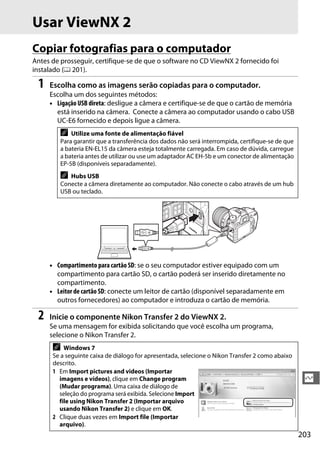 203
Q
Usar ViewNX 2
Copiar fotografias para o computador
Antes de prosseguir, certifique-se de que o software no CD ViewNX 2 fornecido foi
instalado (0 201).
1 Escolha como as imagens serão copiadas para o computador.
Escolha um dos seguintes métodos:
• Ligação USB direta: desligue a câmera e certifique-se de que o cartão de memória
está inserido na câmera. Conecte a câmera ao computador usando o cabo USB
UC-E6 fornecido e depois ligue a câmera.
• Compartimento para cartão SD: se o seu computador estiver equipado com um
compartimento para cartão SD, o cartão poderá ser inserido diretamente no
compartimento.
• Leitor de cartão SD: conecte um leitor de cartão (disponível separadamente em
outros fornecedores) ao computador e introduza o cartão de memória.
2 Inicie o componente Nikon Transfer 2 do ViewNX 2.
Se uma mensagem for exibida solicitando que você escolha um programa,
selecione o Nikon Transfer 2.
A Utilize uma fonte de alimentação fiável
Para garantir que a transferência dos dados não será interrompida, certifique-se de que
a bateria EN-EL15 da câmera esteja totalmente carregada. Em caso de dúvida, carregue
a bateria antes de utilizar ou use um adaptador AC EH-5b e um conector de alimentação
EP-5B (disponíveis separadamente).
A Hubs USB
Conecte a câmera diretamente ao computador. Não conecte o cabo através de um hub
USB ou teclado.
A Windows 7
Se a seguinte caixa de diálogo for apresentada, selecione o Nikon Transfer 2 como abaixo
descrito.
1 Em Import pictures and videos (Importar
imagens e vídeos), clique em Change program
(Mudar programa). Uma caixa de diálogo de
seleção do programa será exibida. Selecione Import
file using Nikon Transfer 2 (Importar arquivo
usando Nikon Transfer 2) e clique em OK.
2 Clique duas vezes em Import file (Importar
arquivo).
 