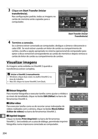 204
Q
3 Clique em Start Transfer (Iniciar
transferência).
Nas configurações padrão, todas as imagens no
cartão de memória serão copiadas para o
computador.
4 Termine a conexão.
Se a câmera estiver conectada ao computador, desligue a câmera e desconecte o
cabo USB. Se você estiver usando um leitor de cartão ou compartimento de
cartões, escolha a opção apropriada no sistema operacional do computador para
ejetar o disco removível correspondente ao cartão de memória e depois remova o
cartão do leitor de cartão ou compartimento de cartões.
Visualizar imagens
As imagens serão exibidas no ViewNX 2 quando a
transferência estiver completa.
❚❚ Retocarfotografias
Para recortar fotografias e executar tarefas como ajustar a nitidez e
os níveis de tonalidade, clique no botão Edit (Editar) na barra de
ferramentas ViewNX 2.
❚❚ Editarvídeos
Para executar tarefas como as de recortar cenas indesejadas de
vídeos realizados com a câmera, clique no botão Movie Editor
(Editor de vídeos) na barra de ferramentas ViewNX 2.
❚❚ Imprimirimagens
Clique no botão Print (Imprimir) na barra de ferramentas
ViewNX 2. Será exibida um a caixa de diálogo, permitindo imprimir
fotografias numa impressora conectada ao computador.
A Iniciar o ViewNX 2 manualmente
• Windows: clique duas vezes no atalho ViewNX 2 na
área de trabalho.
• Mac OS: clique no ícone ViewNX 2 em Dock.
Start Transfer (Iniciar
Transferência)
 