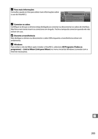 205
Q
A Para mais informações
Consulte a ajuda on-line para obter mais informações sobre
o uso do ViewNX 2.
A Conectar os cabos
Certifique-se de que a câmera esteja desligada ao conectar ou desconectar os cabos de interface.
Não force nem tente inserir os conectores em ângulo. Feche a tampa do conector quando ele não
estiver em uso.
D Durante a transferência
Não desligue a câmera ou desconecte o cabo USB enquanto a transferência estiver em
andamento.
A Windows
Para visitar o site da Nikon após instalar o ViewNX 2, selecione All Programs (Todos os
programas) > Link to Nikon (Link para Nikon) no menu inicial do Windows (conexão com a
Internet necessária).
 
