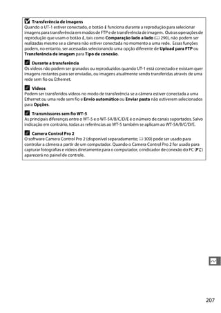 207
Q
D Transferência de imagens
Quando o UT-1 estiver conectado, o botão P funciona durante a reprodução para selecionar
imagens para transferência em modos de FTP e de transferência de imagem. Outras operações de
reprodução que usam o botão P, tais como Comparação lado a lado (0 290), não podem ser
realizadas mesmo se a câmera não estiver conectada no momento a uma rede. Essas funções
podem, no entanto, ser acessadas selecionando uma opção diferente de Upload para FTP ou
Transferência de imagem para Tipo de conexão.
A Durante a transferência
Os vídeos não podem ser gravados ou reproduzidos quando UT-1 está conectado e existam quer
imagens restantes para ser enviadas, ou imagens atualmente sendo transferidas através de uma
rede sem fio ou Ethernet.
A Vídeos
Podem ser transferidos vídeos no modo de transferência se a câmera estiver conectada a uma
Ethernet ou uma rede sem fio e Envio automático ou Enviar pasta não estiverem selecionados
para Opções.
A Transmissores sem fio WT-5
As principais diferenças entre o WT-5 e o WT-5A/B/C/D/E é o número de canais suportados. Salvo
indicação em contrário, todas as referências ao WT-5 também se aplicam ao WT-5A/B/C/D/E.
A Camera Control Pro 2
O software Camera Control Pro 2 (disponível separadamente; 0 309) pode ser usado para
controlar a câmera a partir de um computador. Quando o Camera Control Pro 2 for usado para
capturar fotografias e vídeos diretamente para o computador, o indicador de conexão do PC (c)
aparecerá no painel de controle.
 