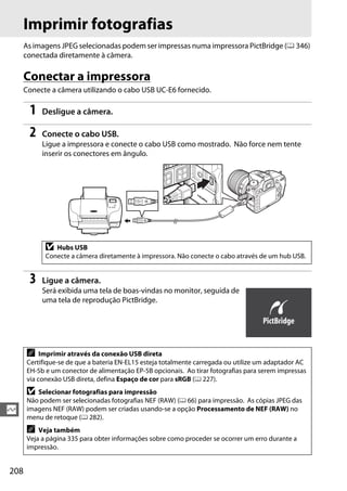 208
Q
Imprimir fotografias
As imagens JPEG selecionadas podem ser impressas numa impressora PictBridge (0 346)
conectada diretamente à câmera.
Conectar a impressora
Conecte a câmera utilizando o cabo USB UC-E6 fornecido.
1 Desligue a câmera.
2 Conecte o cabo USB.
Ligue a impressora e conecte o cabo USB como mostrado. Não force nem tente
inserir os conectores em ângulo.
3 Ligue a câmera.
Será exibida uma tela de boas-vindas no monitor, seguida de
uma tela de reprodução PictBridge.
D Hubs USB
Conecte a câmera diretamente à impressora. Não conecte o cabo através de um hub USB.
A Imprimir através da conexão USB direta
Certifique-se de que a bateria EN-EL15 esteja totalmente carregada ou utilize um adaptador AC
EH-5b e um conector de alimentação EP-5B opcionais. Ao tirar fotografias para serem impressas
via conexão USB direta, defina Espaço de cor para sRGB (0 227).
D Selecionar fotografias para impressão
Não podem ser selecionadas fotografias NEF (RAW) (0 66) para impressão. As cópias JPEG das
imagens NEF (RAW) podem ser criadas usando-se a opção Processamento de NEF (RAW) no
menu de retoque (0 282).
A Veja também
Veja a página 335 para obter informações sobre como proceder se ocorrer um erro durante a
impressão.
 