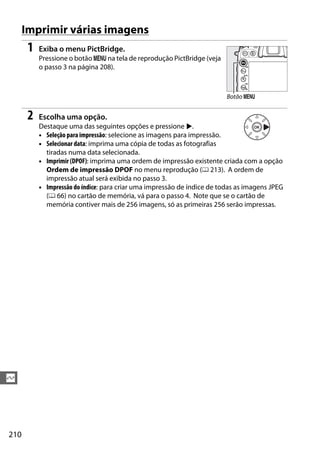 210
Q
Imprimir várias imagens
1 Exiba o menu PictBridge.
Pressione o botão G na tela de reprodução PictBridge (veja
o passo 3 na página 208).
2 Escolha uma opção.
Destaque uma das seguintes opções e pressione 2.
• Seleção para impressão: selecione as imagens para impressão.
• Selecionar data: imprima uma cópia de todas as fotografias
tiradas numa data selecionada.
• Imprimir (DPOF): imprima uma ordem de impressão existente criada com a opção
Ordem de impressão DPOF no menu reprodução (0 213). A ordem de
impressão atual será exibida no passo 3.
• Impressão do índice: para criar uma impressão de índice de todas as imagens JPEG
(0 66) no cartão de memória, vá para o passo 4. Note que se o cartão de
memória contiver mais de 256 imagens, só as primeiras 256 serão impressas.
Botão G
 