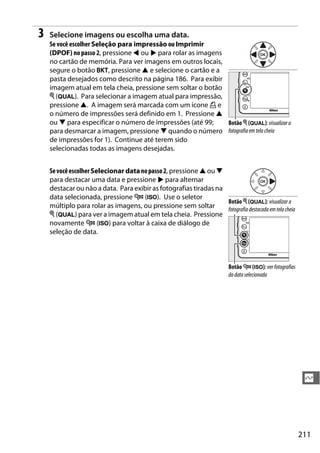 211
Q
3 Selecione imagens ou escolha uma data.
Se você escolher Seleção para impressão ou Imprimir
(DPOF) no passo 2, pressione 4 ou 2 para rolar as imagens
no cartão de memória. Para ver imagens em outros locais,
segure o botão D, pressione 1 e selecione o cartão e a
pasta desejados como descrito na página 186. Para exibir
imagem atual em tela cheia, pressione sem soltar o botão
X (T). Para selecionar a imagem atual para impressão,
pressione 1. A imagem será marcada com um ícone Z e
o número de impressões será definido em 1. Pressione 1
ou 3 para especificar o número de impressões (até 99;
para desmarcar a imagem, pressione 3 quando o número
de impressões for 1). Continue até terem sido
selecionadas todas as imagens desejadas.
SevocêescolherSelecionar datanopasso2, pressione 1 ou 3
para destacar uma data e pressione 2 para alternar
destacar ou não a data. Para exibir as fotografias tiradas na
data selecionada, pressione W (S). Use o seletor
múltiplo para rolar as imagens, ou pressione sem soltar
X (T) para ver a imagem atual em tela cheia. Pressione
novamente W (S) para voltar à caixa de diálogo de
seleção de data.
Botão X (T): visualizara
fotografia em tela cheia
Botão X (T): visualizar a
fotografia destacada emtelacheia
Botão W (S): verfotografias
da data selecionada
 