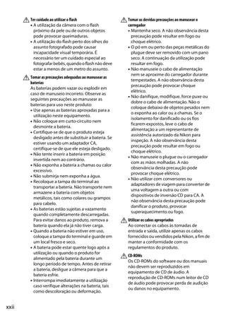 xxii
ATer cuidado ao utilizar o flash
• A utilização da câmera com o flash
próximo da pele ou de outros objetos
pode provocar queimaduras.
• A utilização do flash perto dos olhos do
assunto fotografado pode causar
incapacidade visual temporária. É
necessário ter um cuidado especial ao
fotografar bebês, quando o flash não deve
estar a menos de um metro do assunto.
ATomar as precauções adequadas ao manusear as
baterias
As baterias podem vazar ou explodir em
caso de manuseio incorreto. Observe as
seguintes precauções ao manusear as
baterias para uso neste produto:
• Use apenas as baterias aprovadas para a
utilização neste equipamento.
• Não coloque em curto-circuito nem
desmonte a bateria.
• Certifique-se de que o produto esteja
desligado antes de substituir a bateria. Se
estiver usando um adaptador CA,
certifique-se de que ele esteja desligado.
• Não tente inserir a bateria em posição
invertida nem ao contrário.
• Não exponha a bateria a chamas ou calor
excessivo.
• Não submirja nem exponha a água.
• Recoloque a tampa do terminal ao
transportar a bateria. Não transporte nem
armazene a bateria com objetos
metálicos, tais como colares ou grampos
para cabelo.
• As baterias estão sujeitas a vazamento
quando completamente descarregadas.
Para evitar danos ao produto, remova a
bateria quando ela já não tiver carga.
• Quando a bateria não estiver em uso,
coloque a tampa do terminal e guarde em
um local fresco e seco.
• A bateria pode estar quente logo após a
utilização ou quando o produto for
alimentado pela bateria durante um
longo período de tempo. Antes de retirar
a bateria, desligue a câmera para que a
bateria esfrie.
• Interrompa imediatamente a utilização
caso verifique alterações na bateria, tais
como descoloração ou deformação.
ATomar as devidas precauções ao manusear o
carregador
• Mantenha seco. A não observância desta
precaução pode resultar em fogo ou
choque elétrico.
• O pó em ou perto das peças metálicas do
plugue deve ser removido com um pano
seco. A continuação da utilização pode
resultar em fogo.
• Não manuseie o cabo de alimentação
nem se aproxime do carregador durante
tempestades. A não observância desta
precaução pode provocar choque
elétrico.
• Não danifique, modifique, force puxe ou
dobre o cabo de alimentação. Não o
coloque debaixo de objetos pesados nem
o exponha ao calor ou a chamas. Se o
isolamento for danificado ou os fios
ficarem expostos, leve o cabo de
alimentação a um representante de
assistência autorizado da Nikon para
inspeção. A não observância desta
precaução pode resultar em fogo ou
choque elétrico.
• Não manuseie o plugue ou o carregador
com as mãos molhadas. A não
observância desta precaução pode
provocar choque elétrico.
• Não utilizar com conversores ou
adaptadores de viagem para converter de
uma voltagem a outra ou com
dispositivos de inversão CD para CA. A
não observância desta precaução pode
danificar o produto, provocar
superaquecimento ou fogo.
AUtilizar os cabos apropriados
Ao conectar os cabos às tomadas de
entrada e saída, utilize apenas os cabos
fornecidos ou vendidos pela Nikon, a fim de
manter a conformidade com os
regulamentos do produto.
ACD-ROMs
Os CD-ROMs do software ou dos manuais
não devem ser reproduzidos em
equipamento de CD de áudio. A
reprodução de CD-ROMs num leitor de CD
de áudio pode provocar perda de audição
ou danos no equipamento.
 