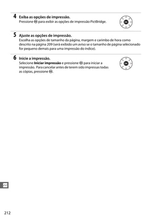 212
Q
4 Exiba as opções de impressão.
Pressione J para exibir as opções de impressão PictBridge.
5 Ajuste as opções de impressão.
Escolha as opções de tamanho da página, margem e carimbo de hora como
descrito na página 209 (será exibido um aviso se o tamanho de página selecionado
for pequeno demais para uma impressão do índice).
6 Inicie a impressão.
Selecione Iniciar impressão e pressione J para iniciar a
impressão. Para cancelar antes de terem sido impressas todas
as cópias, pressione J.
 
