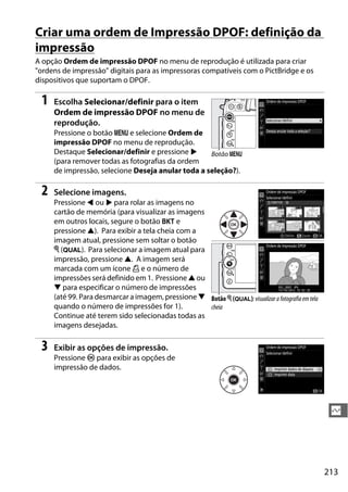 213
Q
Criar uma ordem de Impressão DPOF: definição da
impressão
A opção Ordem de impressão DPOF no menu de reprodução é utilizada para criar
"ordens de impressão" digitais para as impressoras compatíveis com o PictBridge e os
dispositivos que suportam o DPOF.
1 Escolha Selecionar/definir para o item
Ordem de impressão DPOF no menu de
reprodução.
Pressione o botão G e selecione Ordem de
impressão DPOF no menu de reprodução.
Destaque Selecionar/definir e pressione 2
(para remover todas as fotografias da ordem
de impressão, selecione Deseja anular toda a seleção?).
2 Selecione imagens.
Pressione 4 ou 2 para rolar as imagens no
cartão de memória (para visualizar as imagens
em outros locais, segure o botão D e
pressione 1). Para exibir a tela cheia com a
imagem atual, pressione sem soltar o botão
X (T). Para selecionar a imagem atual para
impressão, pressione 1. A imagem será
marcada com um ícone Z e o número de
impressões será definido em 1. Pressione 1 ou
3 para especificar o número de impressões
(até 99. Para desmarcar a imagem, pressione 3
quando o número de impressões for 1).
Continue até terem sido selecionadas todas as
imagens desejadas.
3 Exibir as opções de impressão.
Pressione J para exibir as opções de
impressão de dados.
Botão G
Botão X (T): visualizara fotografia em tela
cheia
 