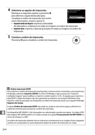214
Q
4 Selecione as opções de impressão.
Destaque as seguintes opções e pressione 2
para alternar a opção destacada (para
completar a ordem de impressão sem incluir
estas informações, vá para o passo 5).
• Imprimirdadosdedisparo: imprime a velocidade
do obturador e a abertura em todas as imagens na ordem de impressão.
• Imprimir data: imprime a data da gravação em todas as imagens na ordem de
impressão.
5 Conclua a ordem de impressão.
Pressione J para completar a ordem de impressão.
D Ordem impressão DPOF
Para imprimir a ordem de impressão atual quando a câmera estiver conectada a uma impressora
PictBridge, selecione Imprimir (DPOF) no menu PictBridge e siga os passos em "Imprimir
múltiplas imagens" para modificar e imprimir a ordem atual (0 210). As opções para imprimir a
data DPOF e dados de disparo não são suportadas ao imprimir via conexão USB direta. Para
imprimir a data da gravação nas fotografias na ordem de impressão atual, use a opção PictBridge
Registro de tempo.
A opção Ordem de impressão DPOF não pode ser usada se não existir espaço suficiente no
cartão de memória para armazenar a ordem de impressão.
As fotografias NEF (RAW) (0 66) não podem ser selecionadas usando essa opção. As cópias JPEG
das imagens NEF (RAW) podem ser criadas usando-se a opção Processamento de NEF (RAW) no
menu de retoque (0 282).
As ordens de impressão poderão não ser impressas corretamente se as imagens foram apagadas
usando um computador ou outro dispositivo depois da ordem de impressão ser criada.
 