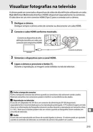 215
Q
Visualizar fotografias na televisão
A câmera pode ser conectada a dispositivos de vídeo de alta definição utilizando um cabo
High-Definition Multimedia Interface (HDMI) (disponível separadamente no comércio).
O cabo deve ter um mini conector HDMI (Tipo C) para a conexão com a câmera.
1 Desligue a câmera.
Desligue sempre a câmera antes de conectar ou desconectar um cabo HDMI.
2 Conecte o cabo HDMI conforme mostrado.
3 Sintonize o dispositivo com o canal HDMI.
4 Ligue a câmera e pressione o botão K.
Durante a reprodução, as imagens serão exibidas na tela do televisor.
D Feche a tampa do conector
Feche a tampa do conector da câmera quando os conectores não estiverem sendo usados.
Materiais estranhos nos conectores podem interferir na transferência dos dados.
A Reprodução na televisão
O uso de um adaptador AC EH-5b e um conector de alimentação EP-5B (disponíveis
separadamente) é recomendado para uma reprodução prolongada. A TV exibirá imagens em tela
cheia se as informações da fotografia estiverem ocultas durante a reprodução em tamanho cheio
(0 187). Note que as bordas podem não ser visíveis quando as fotografias forem exibidas em
uma tela de televisão.
A Áudio
O som não será reproduzido em fones de ouvido ligados à câmera. O volume pode ser ajustado
usando os controles da televisão, os controles da câmera não podem ser usados.
Conecte ao dispositivo de alta
definição (escolha um cabo com
conector para dispositivo HDMI)
Conecte à câmera
 