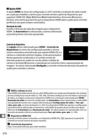216
Q
❚❚ OpçõesHDMI
A opção HDMI no menu de configuração (0 261) controla a resolução de saída e pode
ser usada para habilitar a câmera para controle remoto a partir de dispositivos que
suportem HDMI-CEC (High-Definition Multimedia Interface–Consumer Electronics
Control, uma norma que permite que os dispositivos HDMI sejam usados para controlar
periféricos aos quais estejam conectados).
Resoluçãodesaída
Escolha o formato da saída das imagens para o dispositivo
HDMI. Se Automático for selecionado, a câmera selecionará
automaticamente o formato apropriado.
Controlededispositivos
Se Ligado estiver selecionado para HDMI > Controle de
dispositivos no menu de configuração quando a câmera
estiver conectada a uma televisão que suporte HDMI-CEC e a
câmera e a televisão estiverem ligadas, a tela apresentada à
direita aparecerá na televisão e o controle remoto da
televisão poderá ser usado em vez do seletor múltiplo da
câmera e do botão J durante a reprodução em tamanho cheio e apresentações de
imagens. Se estiver selecionado Desligado, o controle remoto da televisão não pode ser
usado para controlar a câmera.
A HDMI e exibição ao vivo
Telas HDMI conectadas através de um cabo HDMI podem ser usadas para fotografia com exibição
ao vivo e exibição ao vivo de vídeo (0 160, 168). Durante a exibição ao vivo de vídeo e a gravação
de vídeo, as imagens sairão para o dispositivo HDMI com a resolução selecionada para HDMI >
Resolução de saída no menu de configuração. Se Automático estiver selecionado, a saída HDMI
será ajustada de acordo com a opção selecionada para Configurações de vídeo > Tam. qd./
veloc. grav. qds. no menu de disparo (0 169). Se o dispositivo HDMI não suportar a configuração
automaticamente selecionada no tamanho e velocidade do quadro atual, escolha uma opção
diferente de Automático para Resolução de saída. Os vídeos podem ser reproduzidos com um
tamanho do quadro inferior ao selecionado para Tam. qd./veloc. grav. qds. (0 169).
A Dispositivos HDMI-CEC
Quando a câmera estiver conectada a um dispositivo HDMI-CEC, ) aparecerá no painel de
controle em vez do número de poses restantes.
A Controle de dispositivos
Veja o manual da televisão para obter detalhes.
 