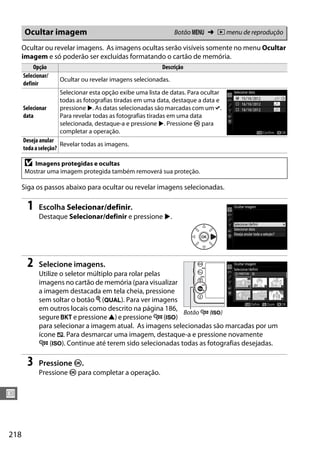 218
U
Ocultar ou revelar imagens. As imagens ocultas serão visíveis somente no menu Ocultar
imagem e só poderão ser excluídas formatando o cartão de memória.
Siga os passos abaixo para ocultar ou revelar imagens selecionadas.
1 Escolha Selecionar/definir.
Destaque Selecionar/definir e pressione 2.
2 Selecione imagens.
Utilize o seletor múltiplo para rolar pelas
imagens no cartão de memória (para visualizar
a imagem destacada em tela cheia, pressione
sem soltar o botão X (T). Para ver imagens
em outros locais como descrito na página 186,
segure D e pressione 1) e pressione W (S)
para selecionar a imagem atual. As imagens selecionadas são marcadas por um
ícone R. Para desmarcar uma imagem, destaque-a e pressione novamente
W (S). Continue até terem sido selecionadas todas as fotografias desejadas.
3 Pressione J.
Pressione J para completar a operação.
Ocultar imagem Botão G ➜ D menu de reprodução
Opção Descrição
Selecionar/
definir
Ocultar ou revelar imagens selecionadas.
Selecionar
data
Selecionar esta opção exibe uma lista de datas. Para ocultar
todas as fotografias tiradas em uma data, destaque a data e
pressione 2. As datas selecionadas são marcadas com um L.
Para revelar todas as fotografias tiradas em uma data
selecionada, destaque-a e pressione 2. Pressione J para
completar a operação.
Deseja anular
todaaseleção?
Revelar todas as imagens.
D Imagens protegidas e ocultas
Mostrar uma imagem protegida também removerá sua proteção.
Botão W (S)
 