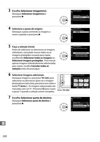 220
U
3 Escolha Selecionar imagem(ns).
Destaque Selecionar imagem(ns) e
pressione 2.
4 Selecione a pasta de origem.
Destaque a pasta contendo as imagens a
serem copiadas e pressione 2.
5 Faça a seleção inicial.
Antes de selecionar ou desmarcar as imagens
individuais, você pode marcar todas ou as
imagens protegidas na pasta para copiar,
escolhendo Selecionar todas as imagens ou
Selecionar imagens protegidas. Para marcar
apenas imagens individualmente selecionadas
para copiar, escolha Cancelar todas as
seleções antes de prosseguir.
6 Selecione imagens adicionais.
Destaque imagens e pressione W (S) para
selecionar ou desmarcar (para ver a imagem
destacada em telacheia, pressionesem soltaro
botão X (T)). As imagens selecionadas são
marcadas com um L. Pressione J para ir para
o passo 7 quando a seleção estiver completa.
7 Escolha Selecionar pasta de destino.
Destaque Selecionar pasta de destino e
pressione 2.
Botão W (S)
 