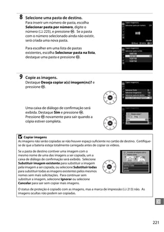 221
U
8 Selecione uma pasta de destino.
Para inserir um número de pasta, escolha
Selecionar pasta por número, digite o
número (0 225), e pressione J. Se a pasta
com o número selecionado ainda não existir,
será criada uma nova pasta.
Para escolher em uma lista de pastas
existentes, escolha Selecionar pasta na lista,
destaque uma pasta e pressione J.
9 Copie as imagens.
Destaque Deseja copiar a(s) imagem(ns)? e
pressione J.
Uma caixa de diálogo de confirmação será
exibida. Destaque Sim e pressione J.
Pressione J novamente para sair quando a
cópia estiver completa.
D Copiar imagens
As imagens não serão copiadas se não houver espaço suficiente no cartão de destino. Certifique-
se de que a bateria esteja totalmente carregada antes de copiar os vídeos.
Se a pasta de destino contiver uma imagem com o
mesmo nome de uma das imagens a ser copiada, um a
caixa de diálogo de confirmação será exibido. Selecione
Substituir imagem existente para substituir a imagem
pela imagem a ser copiada, ou selecione Substituir todas
para substituir todas as imagens existentes pelos mesmos
nomes sem mais solicitações. Para continuar sem
substituir a imagem, selecione Ignorar ou selecione
Cancelar para sair sem copiar mais imagens.
O status de proteção é copiado com as imagens, mas a marca de impressão (0 213) não. As
imagens ocultas não podem ser copiadas.
 