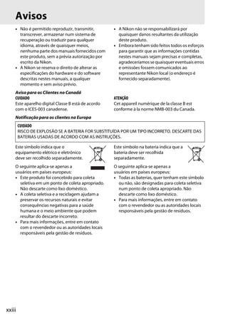 xxiii
Avisos
• Não é permitido reproduzir, transmitir,
transcrever, armazenar num sistema de
recuperação ou traduzir para qualquer
idioma, através de quaisquer meios,
nenhuma parte dos manuais fornecidos com
este produto, sem a prévia autorização por
escrito da Nikon.
• A Nikon se reserva o direito de alterar as
especificações do hardware e do software
descritas nestes manuais, a qualquer
momento e sem aviso prévio.
• A Nikon não se responsabilizará por
quaisquer danos resultantes da utilização
deste produto.
• Embora tenham sido feitos todos os esforços
para garantir que as informações contidas
nestes manuais sejam precisas e completas,
agradeceríamos se quaisquer eventuais erros
e omissões fossem comunicados ao
representante Nikon local (o endereço é
fornecido separadamente).
Aviso para os Clientes no Canadá
CUIDADO
Este aparelho digital Classe B está de acordo
com o ICES-003 canadense.
ATENÇÃO
Cet appareil numérique de la classe B est
conforme à la norme NMB-003 du Canada.
Notificação para os clientes na Europa
Este símbolo indica que o
equipamento elétrico e eletrônico
deve ser recolhido separadamente.
O seguinte aplica-se apenas a
usuários em países europeus:
• Este produto foi concebido para coleta
seletiva em um ponto de coleta apropriado.
Não descarte como lixo doméstico.
• A coleta seletiva e a reciclagem ajudam a
preservar os recursos naturais e evitar
consequências negativas para a saúde
humana e o meio ambiente que podem
resultar do descarte incorreto.
• Para mais informações, entre em contato
com o revendedor ou as autoridades locais
responsáveis pela gestão de resíduos.
Este símbolo na bateria indica que a
bateria deve ser recolhida
separadamente.
O seguinte aplica-se apenas a
usuários em países europeus:
• Todas as baterias, quer tenham este símbolo
ou não, são designadas para coleta seletiva
num ponto de coleta apropriado. Não
descarte como lixo doméstico.
• Para mais informações, entre em contato
com o revendedor ou as autoridades locais
responsáveis pela gestão de resíduos.
CUIDADO
RISCO DE EXPLOSÃO SE A BATERIA FOR SUBSTITUÍDA POR UM TIPO INCORRETO. DESCARTE DAS
BATERIAS USADAS DE ACORDO COM AS INSTRUÇÕES.
 